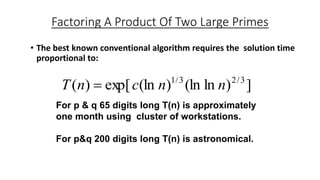 Factoring A Product Of Two Large Primes
• The best known conventional algorithm requires the solution time
proportional to:
])ln(ln)(lnexp[)( 3/23/1
nncnT 
For p & q 65 digits long T(n) is approximately
one month using cluster of workstations.
For p&q 200 digits long T(n) is astronomical.
 