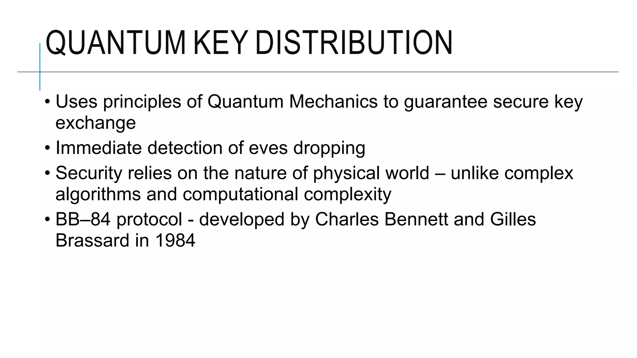 • Uses principles of Quantum Mechanics to guarantee secure key
exchange
• Immediate detection of eves dropping
• Security relies on the nature of physical world – unlike complex
algorithms and computational complexity
• BB–84 protocol - developed by Charles Bennett and Gilles
Brassard in 1984
QUANTUM KEY DISTRIBUTION
 