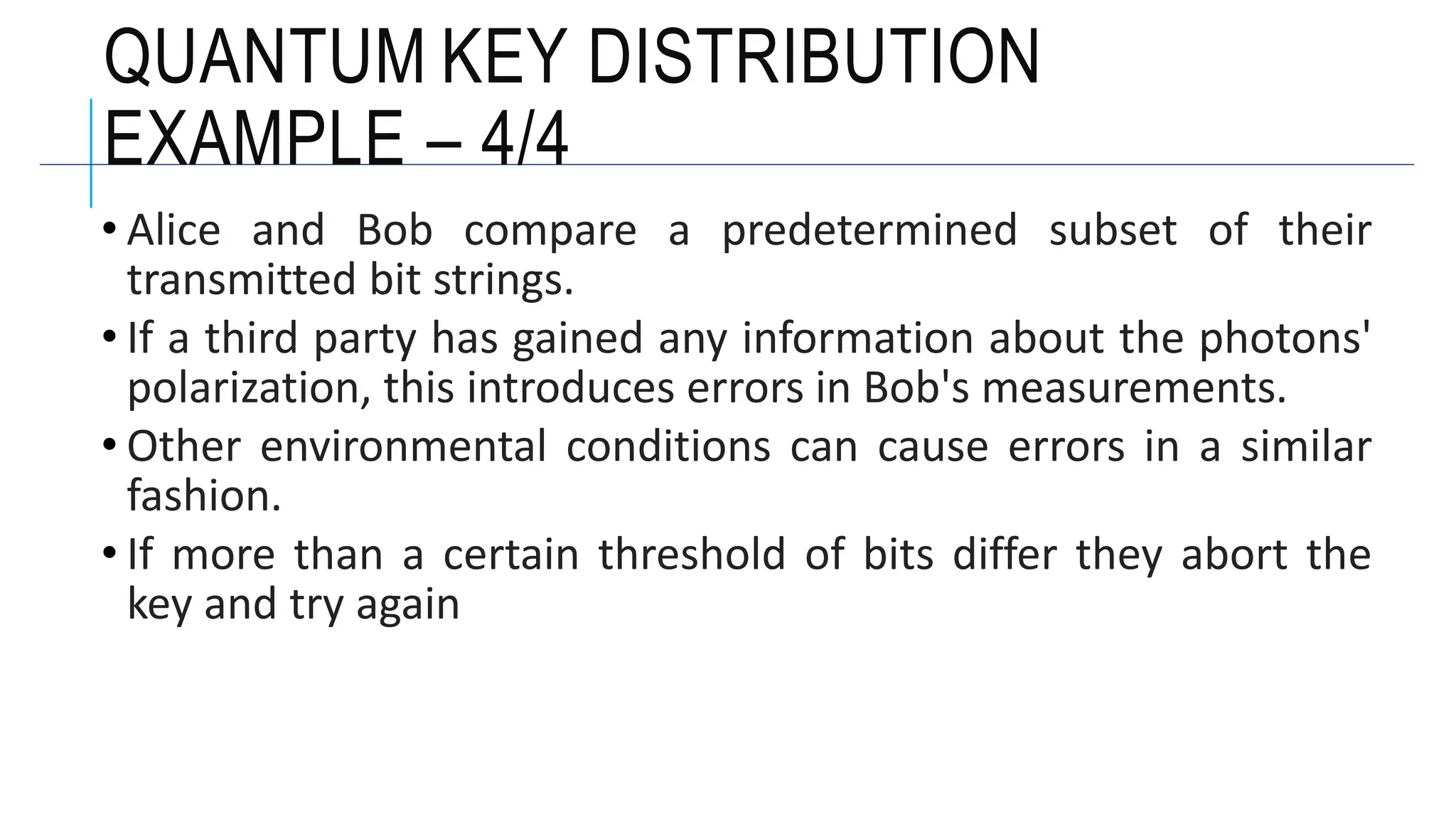 • Alice and Bob compare a predetermined subset of their
transmitted bit strings.
• If a third party has gained any information about the photons'
polarization, this introduces errors in Bob's measurements.
• Other environmental conditions can cause errors in a similar
fashion.
• If more than a certain threshold of bits differ they abort the
key and try again
QUANTUM KEY DISTRIBUTION
EXAMPLE – 4/4
 