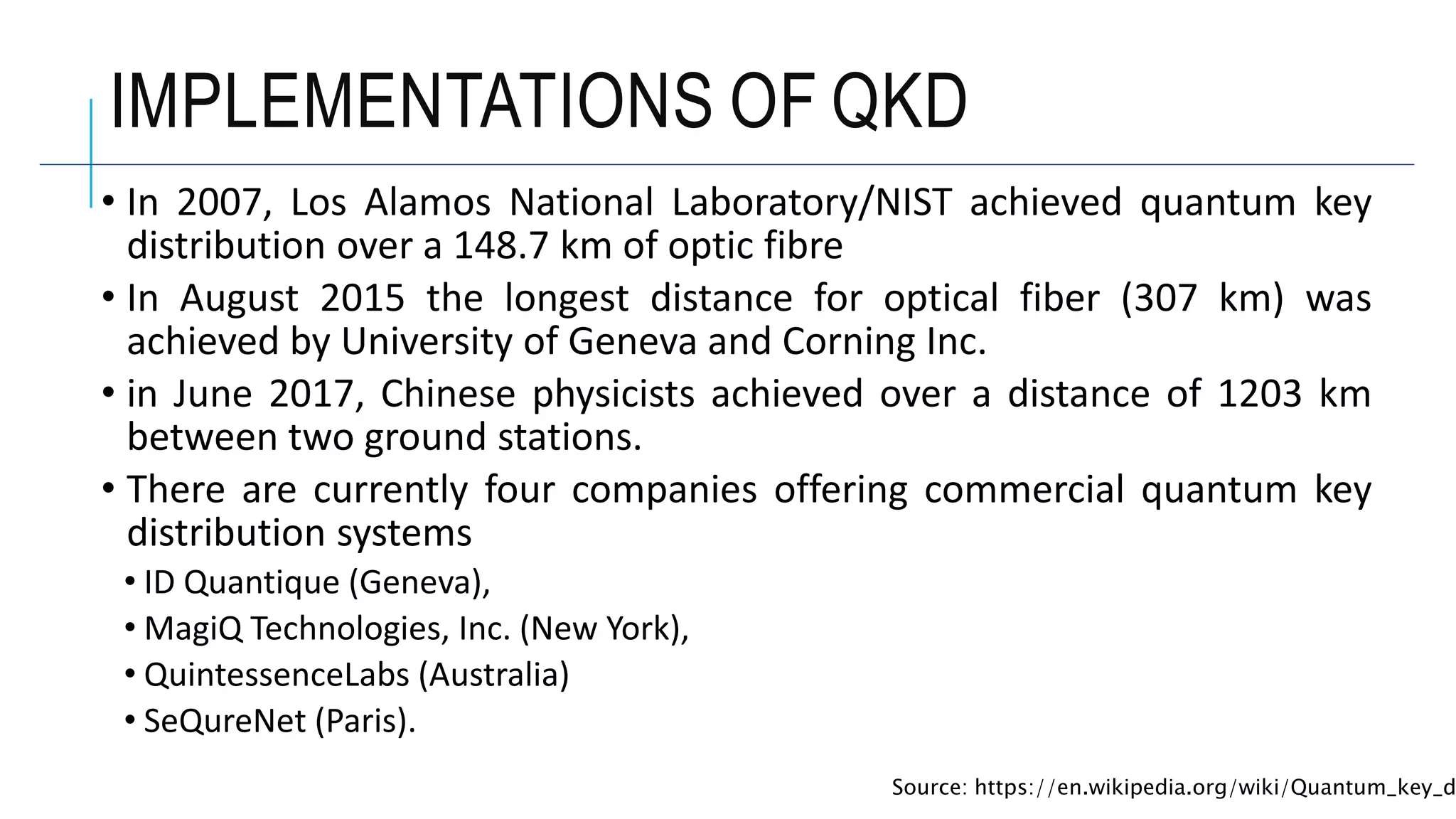 IMPLEMENTATIONS OF QKD
• In 2007, Los Alamos National Laboratory/NIST achieved quantum key
distribution over a 148.7 km of optic fibre
• In August 2015 the longest distance for optical fiber (307 km) was
achieved by University of Geneva and Corning Inc.
• in June 2017, Chinese physicists achieved over a distance of 1203 km
between two ground stations.
• There are currently four companies offering commercial quantum key
distribution systems
• ID Quantique (Geneva),
• MagiQ Technologies, Inc. (New York),
• QuintessenceLabs (Australia)
• SeQureNet (Paris).
Source: https://en.wikipedia.org/wiki/Quantum_key_d
 
