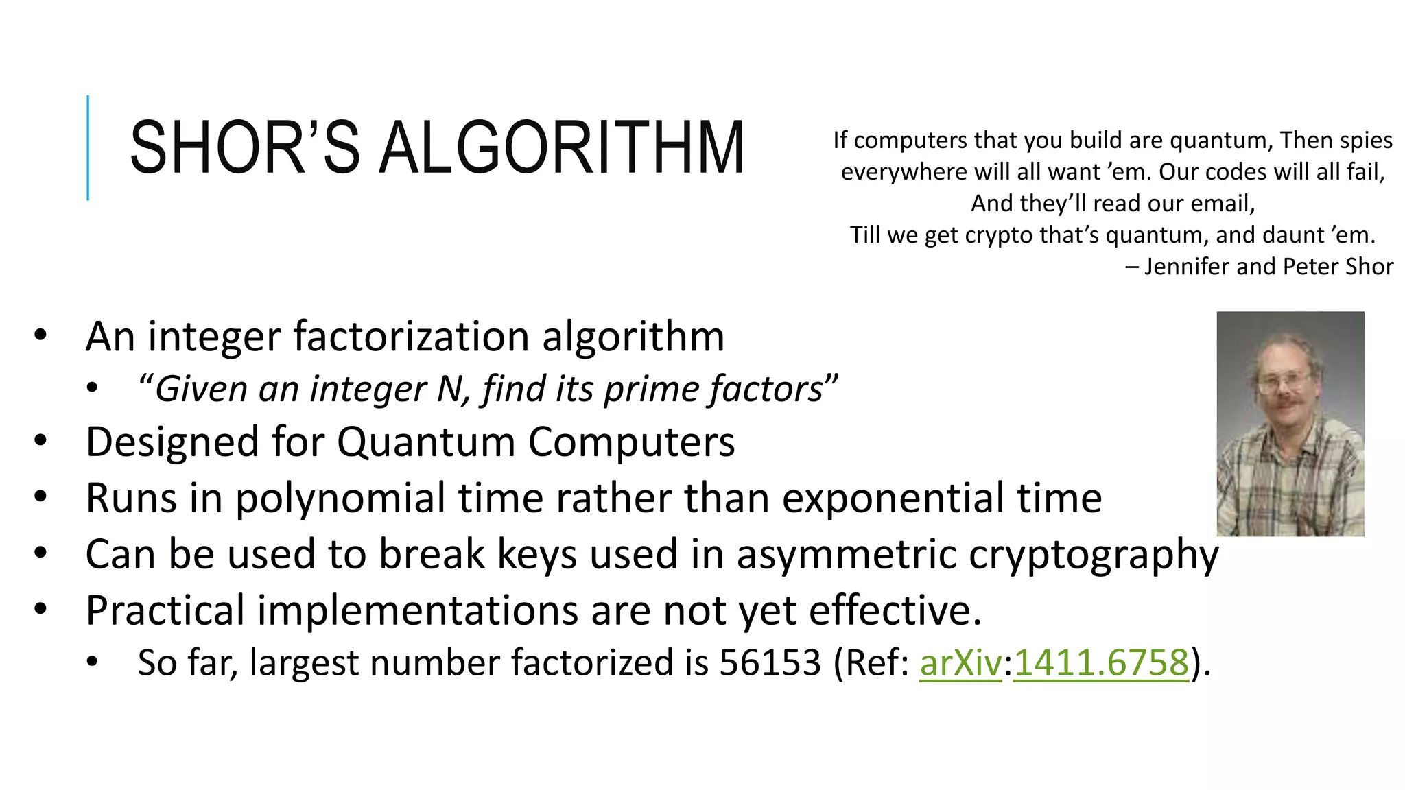SHOR’S ALGORITHM If computers that you build are quantum, Then spies
everywhere will all want ’em. Our codes will all fail,
And they’ll read our email,
Till we get crypto that’s quantum, and daunt ’em.
– Jennifer and Peter Shor
• An integer factorization algorithm
• “Given an integer N, find its prime factors”
• Designed for Quantum Computers
• Runs in polynomial time rather than exponential time
• Can be used to break keys used in asymmetric cryptography
• Practical implementations are not yet effective.
• So far, largest number factorized is 56153 (Ref: arXiv:1411.6758).
 