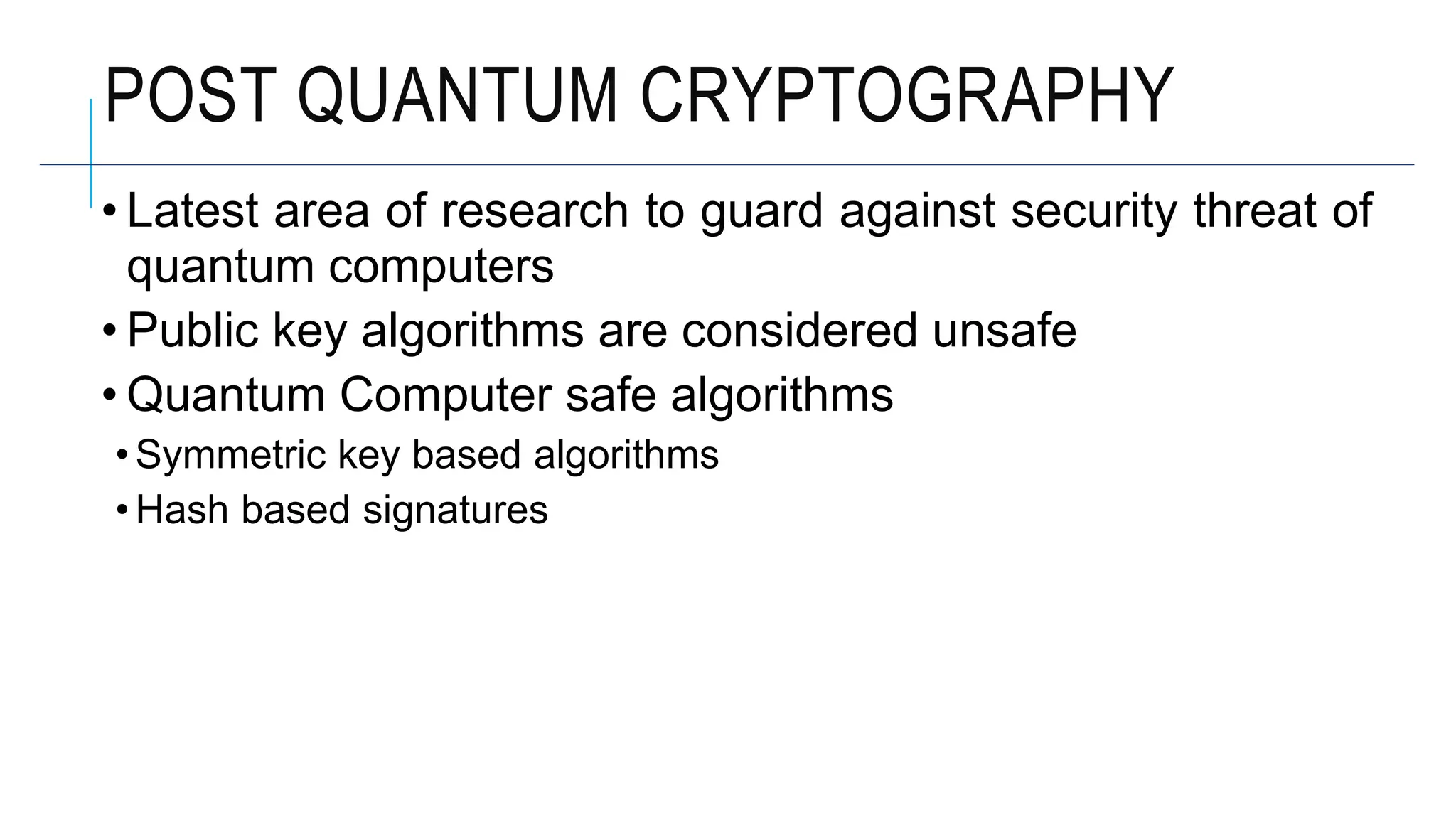 POST QUANTUM CRYPTOGRAPHY
• Latest area of research to guard against security threat of
quantum computers
• Public key algorithms are considered unsafe
• Quantum Computer safe algorithms
• Symmetric key based algorithms
• Hash based signatures
 