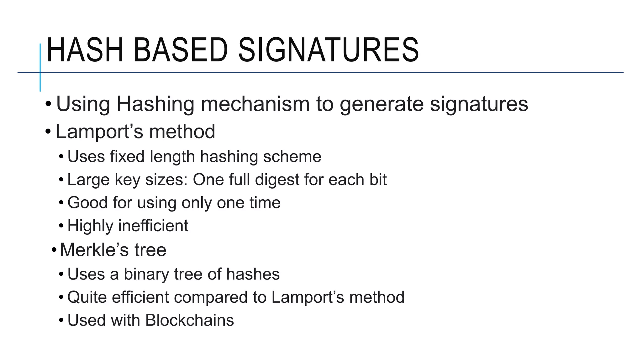 HASH BASED SIGNATURES
• Using Hashing mechanism to generate signatures
• Lamport’s method
• Uses fixed length hashing scheme
• Large key sizes: One full digest for each bit
• Good for using only one time
• Highly inefficient
•Merkle’s tree
• Uses a binary tree of hashes
• Quite efficient compared to Lamport’s method
• Used with Blockchains
 