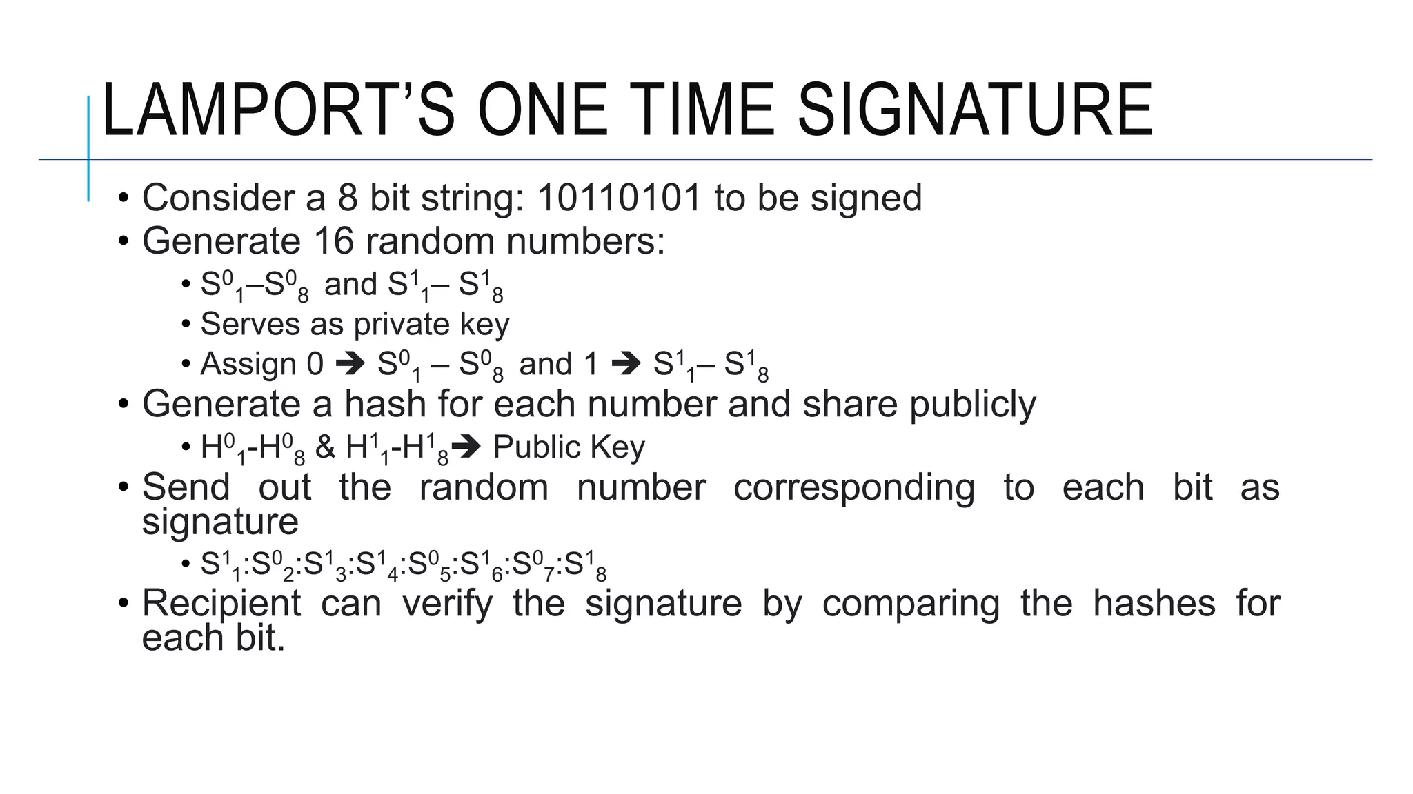 LAMPORT’S ONE TIME SIGNATURE
• Consider a 8 bit string: 10110101 to be signed
• Generate 16 random numbers:
• S0
1–S0
8 and S1
1– S1
8
• Serves as private key
• Assign 0  S0
1 – S0
8 and 1  S1
1– S1
8
• Generate a hash for each number and share publicly
• H0
1-H0
8 & H1
1-H1
8 Public Key
• Send out the random number corresponding to each bit as
signature
• S1
1:S0
2:S1
3:S1
4:S0
5:S1
6:S0
7:S1
8
• Recipient can verify the signature by comparing the hashes for
each bit.
 