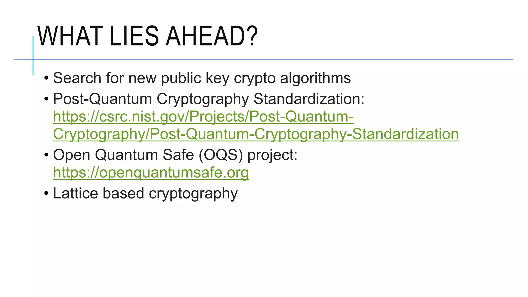 WHAT LIES AHEAD?
• Search for new public key crypto algorithms
• Post-Quantum Cryptography Standardization:
https://csrc.nist.gov/Projects/Post-Quantum-
Cryptography/Post-Quantum-Cryptography-Standardization
• Open Quantum Safe (OQS) project:
https://openquantumsafe.org
• Lattice based cryptography
 