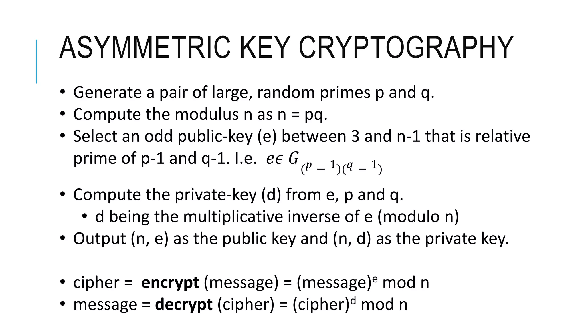 ASYMMETRIC KEY CRYPTOGRAPHY
• Generate a pair of large, random primes p and q.
• Compute the modulus n as n = pq.
• Select an odd public-key (e) between 3 and n-1 that is relative
prime of p-1 and q-1. I.e. 𝑒𝜖 𝐺( 𝑝 − 1)( 𝑞 − 1)
• Compute the private-key (d) from e, p and q.
• d being the multiplicative inverse of e (modulo n)
• Output (n, e) as the public key and (n, d) as the private key.
• cipher = encrypt (message) = (message)e mod n
• message = decrypt (cipher) = (cipher)d mod n
 
