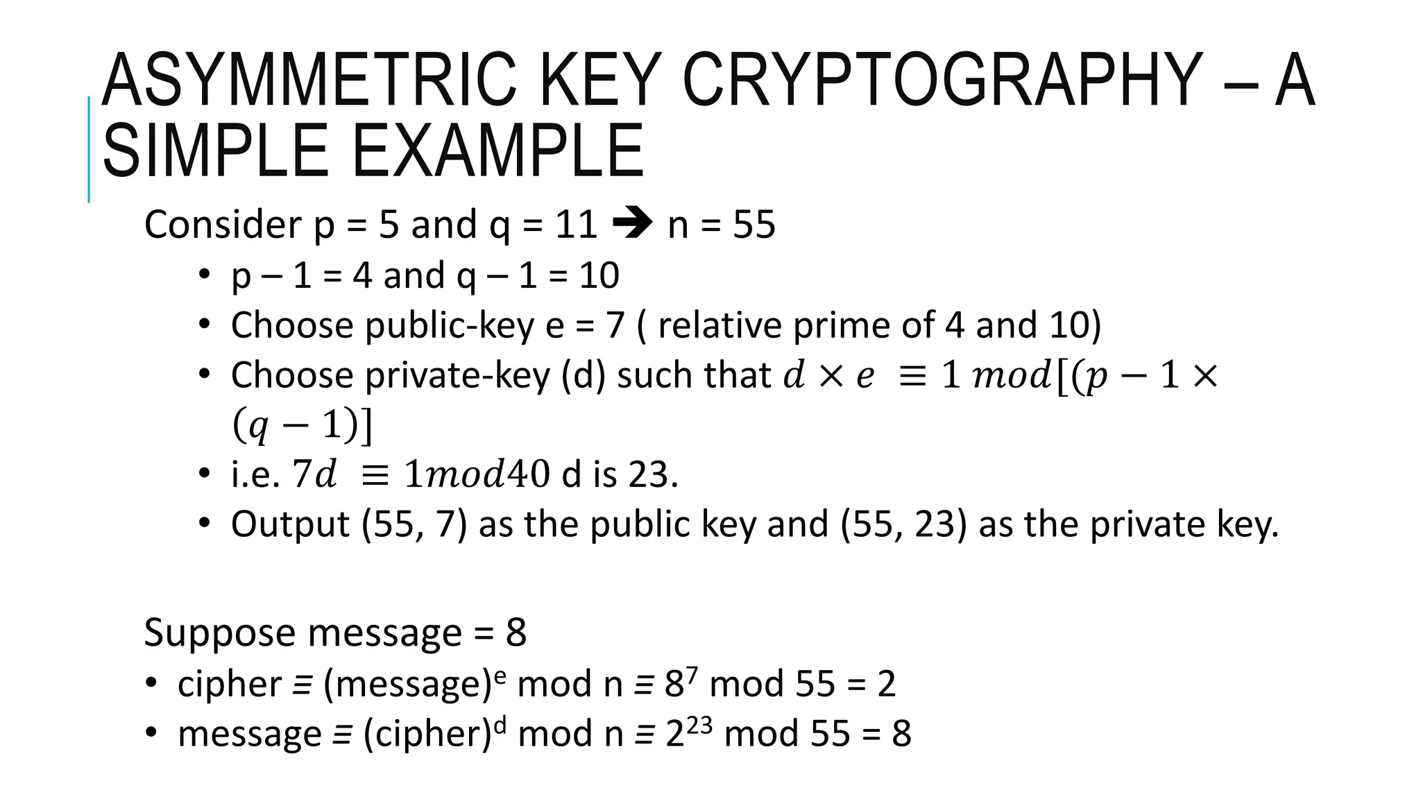 ASYMMETRIC KEY CRYPTOGRAPHY – A
SIMPLE EXAMPLE
Consider p = 5 and q = 11  n = 55
• p – 1 = 4 and q – 1 = 10
• Choose public-key e = 7 ( relative prime of 4 and 10)
• Choose private-key (d) such that 𝑑 × 𝑒 ≡ 1 𝑚𝑜𝑑[(𝑝 − 1 ×
𝑞 − 1 ]
• i.e. 7𝑑 ≡ 1𝑚𝑜𝑑40 d is 23.
• Output (55, 7) as the public key and (55, 23) as the private key.
Suppose message = 8
• cipher ≡ (message)e mod n ≡ 87 mod 55 = 2
• message ≡ (cipher)d mod n ≡ 223 mod 55 = 8
 