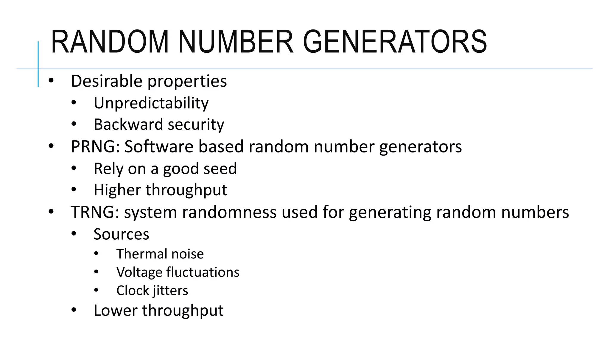 RANDOM NUMBER GENERATORS
• Desirable properties
• Unpredictability
• Backward security
• PRNG: Software based random number generators
• Rely on a good seed
• Higher throughput
• TRNG: system randomness used for generating random numbers
• Sources
• Thermal noise
• Voltage fluctuations
• Clock jitters
• Lower throughput
 