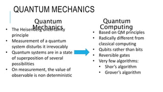 QUANTUM MECHANICS
• The Heisenberg uncertainty
principle
• Measurement of a quantum
system disturbs it irrevocably
• Quantum systems are in a state
of superposition of several
possibilities
• On measurement, the value of
observable is non deterministic
• Based on QM principles
• Radically different from
classical computing
• Qubits rather than bits
• Reversible gates
• Very few algorithms:
• Shor’s algorithm
• Grover’s algorithm
Quantum
Mechanics
Quantum
Computing
 