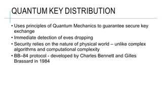 • Uses principles of Quantum Mechanics to guarantee secure key
exchange
• Immediate detection of eves dropping
• Security relies on the nature of physical world – unlike complex
algorithms and computational complexity
• BB–84 protocol - developed by Charles Bennett and Gilles
Brassard in 1984
QUANTUM KEY DISTRIBUTION
 