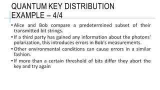 • Alice and Bob compare a predetermined subset of their
transmitted bit strings.
• If a third party has gained any information about the photons'
polarization, this introduces errors in Bob's measurements.
• Other environmental conditions can cause errors in a similar
fashion.
• If more than a certain threshold of bits differ they abort the
key and try again
QUANTUM KEY DISTRIBUTION
EXAMPLE – 4/4
 