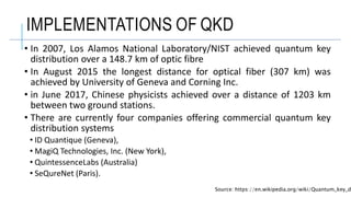 IMPLEMENTATIONS OF QKD
• In 2007, Los Alamos National Laboratory/NIST achieved quantum key
distribution over a 148.7 km of optic fibre
• In August 2015 the longest distance for optical fiber (307 km) was
achieved by University of Geneva and Corning Inc.
• in June 2017, Chinese physicists achieved over a distance of 1203 km
between two ground stations.
• There are currently four companies offering commercial quantum key
distribution systems
• ID Quantique (Geneva),
• MagiQ Technologies, Inc. (New York),
• QuintessenceLabs (Australia)
• SeQureNet (Paris).
Source: https://en.wikipedia.org/wiki/Quantum_key_d
 