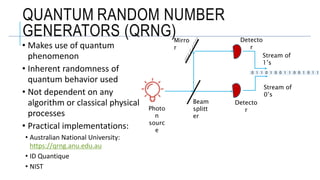 Stream of
1’s
Stream of
0’s
Mirro
r
Beam
splitt
er
Photo
n
sourc
e
Detecto
r
Detecto
r
QUANTUM RANDOM NUMBER
GENERATORS (QRNG)
• Makes use of quantum
phenomenon
• Inherent randomness of
quantum behavior used
• Not dependent on any
algorithm or classical physical
processes
• Practical implementations:
• Australian National University:
https://qrng.anu.edu.au
• ID Quantique
• NIST
0 1 1 0 1 0 0 1 1 0 0 1 0 1 1
 
