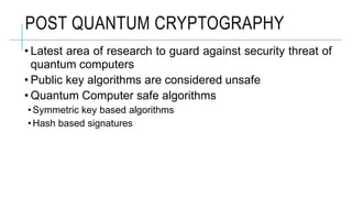 POST QUANTUM CRYPTOGRAPHY
• Latest area of research to guard against security threat of
quantum computers
• Public key algorithms are considered unsafe
• Quantum Computer safe algorithms
• Symmetric key based algorithms
• Hash based signatures
 