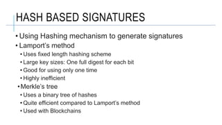 HASH BASED SIGNATURES
• Using Hashing mechanism to generate signatures
• Lamport’s method
• Uses fixed length hashing scheme
• Large key sizes: One full digest for each bit
• Good for using only one time
• Highly inefficient
•Merkle’s tree
• Uses a binary tree of hashes
• Quite efficient compared to Lamport’s method
• Used with Blockchains
 