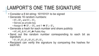 LAMPORT’S ONE TIME SIGNATURE
• Consider a 8 bit string: 10110101 to be signed
• Generate 16 random numbers:
• S0
1–S0
8 and S1
1– S1
8
• Serves as private key
• Assign 0  S0
1 – S0
8 and 1  S1
1– S1
8
• Generate a hash for each number and share publicly
• H0
1-H0
8 & H1
1-H1
8 Public Key
• Send out the random number corresponding to each bit as
signature
• S1
1:S0
2:S1
3:S1
4:S0
5:S1
6:S0
7:S1
8
• Recipient can verify the signature by comparing the hashes for
each bit.
 