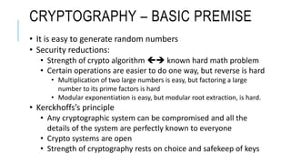 CRYPTOGRAPHY – BASIC PREMISE
• It is easy to generate random numbers
• Security reductions:
• Strength of crypto algorithm  known hard math problem
• Certain operations are easier to do one way, but reverse is hard
• Multiplication of two large numbers is easy, but factoring a large
number to its prime factors is hard
• Modular exponentiation is easy, but modular root extraction, is hard.
• Kerckhoffs’s principle
• Any cryptographic system can be compromised and all the
details of the system are perfectly known to everyone
• Crypto systems are open
• Strength of cryptography rests on choice and safekeep of keys
 