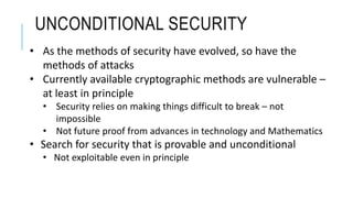 UNCONDITIONAL SECURITY
• As the methods of security have evolved, so have the
methods of attacks
• Currently available cryptographic methods are vulnerable –
at least in principle
• Security relies on making things difficult to break – not
impossible
• Not future proof from advances in technology and Mathematics
• Search for security that is provable and unconditional
• Not exploitable even in principle
 