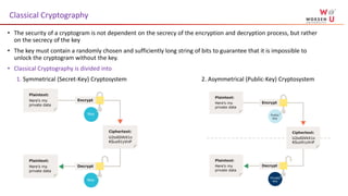 • The security of a cryptogram is not dependent on the secrecy of the encryption and decryption process, but rather
on the secrecy of the key
• The key must contain a randomly chosen and sufficiently long string of bits to guarantee that it is impossible to
unlock the cryptogram without the key.
• Classical Cryptography is divided into
1. Symmetrical (Secret-Key) Cryptosystem 2. Asymmetrical (Public-Key) Cryptosystem
Classical Cryptography
 