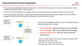 Symmetrical (Secret-Key) Cryptosystem
• The symmetrical cryptosystem shares the key in secret, therefore it is also known as a secret-key cryptosystem. It uses
a single key for both encryption and decryption.
• The "one-time pad" belongs to this category and was invented by the American engineer Gilbert Vernam in 1917.
• In this cryptosystem, Alice adds a randomly generated key to the plaintext and receives a ciphertext. This scrambled
message is sent to Bob, who decrypts the ciphertext by subtracting the same key.
Symmetric key cryptography (SKC) is used in many applications to
protect sensitive data, including:
• User credentials: SKC can protect user credentials.
• Email messages: SKC can encrypt email messages.
• Financial transactions: SKC can secure financial
transactions
•AES is a Block Cipher. (Advanced Encryption Standard (AES)
developed in 2001 NIST, USA
•The key size can be 128/192/256 bits.
•Encrypts data in blocks of 128 bits each.
 