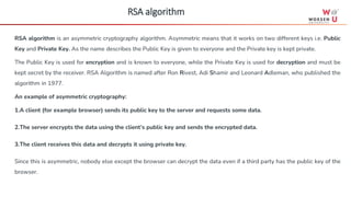 RSA algorithm is an asymmetric cryptography algorithm. Asymmetric means that it works on two different keys i.e. Public
Key and Private Key. As the name describes the Public Key is given to everyone and the Private key is kept private.
The Public Key is used for encryption and is known to everyone, while the Private Key is used for decryption and must be
kept secret by the receiver. RSA Algorithm is named after Ron Rivest, Adi Shamir and Leonard Adleman, who published the
algorithm in 1977.
An example of asymmetric cryptography:
1.A client (for example browser) sends its public key to the server and requests some data.
2.The server encrypts the data using the client’s public key and sends the encrypted data.
3.The client receives this data and decrypts it using private key.
Since this is asymmetric, nobody else except the browser can decrypt the data even if a third party has the public key of the
browser.
RSA algorithm
 