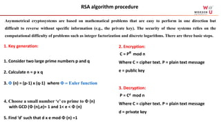 2. Encryption:
C = Pe mod n
Where C = cipher text. P = plain text message
e = public key
3. Decryption:
P = Cd mod n
Where C = cipher text. P = plain text message
d = private key
1. Key generation:
1. Consider two large prime numbers p and q
2. Calculate n = p x q
3.  (n) = (p-1) x (q-1) where  = Euler function
4. Choose a small number ‘e’ co prime to  (n)
with GCD ( (n),e)= 1 and 1< e <  (n)
5. Find ‘d’ such that d x e mod  (n) =1
RSA algorithm procedure
Asymmetrical cryptosystems are based on mathematical problems that are easy to perform in one direction but
difficult to reverse without specific information (e.g., the private key). The security of these systems relies on the
computational difficulty of problems such as integer factorization and discrete logarithms. There are three basic steps.
 