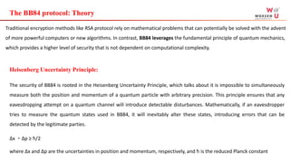 The BB84 protocol: Theory
Traditional encryption methods like RSA protocol rely on mathematical problems that can potentially be solved with the advent
of more powerful computers or new algorithms. In contrast, BB84 leverages the fundamental principle of quantum mechanics,
which provides a higher level of security that is not dependent on computational complexity.
Heisenberg Uncertainty Principle:
The security of BB84 is rooted in the Heisenberg Uncertainty Principle, which talks about it is impossible to simultaneously
measure both the position and momentum of a quantum particle with arbitrary precision. This principle ensures that any
eavesdropping attempt on a quantum channel will introduce detectable disturbances. Mathematically, if an eavesdropper
tries to measure the quantum states used in BB84, it will inevitably alter these states, introducing errors that can be
detected by the legitimate parties.
Δx ・Δp ≥ ħ/2
where Δx and Δp are the uncertainties in position and momentum, respectively, and ħ is the reduced Planck constant
 