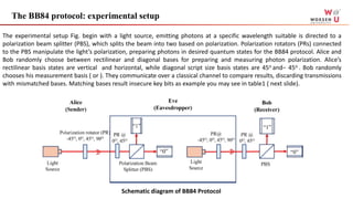 The BB84 protocol: experimental setup
Schematic diagram of BB84 Protocol
The experimental setup Fig. begin with a light source, emitting photons at a specific wavelength suitable is directed to a
polarization beam splitter (PBS), which splits the beam into two based on polarization. Polarization rotators (PRs) connected
to the PBS manipulate the light’s polarization, preparing photons in desired quantum states for the BB84 protocol. Alice and
Bob randomly choose between rectilinear and diagonal bases for preparing and measuring photon polarization. Alice’s
rectilinear basis states are vertical and horizontal, while diagonal script size basis states are 45o and− 45o . Bob randomly
chooses his measurement basis ( or ). They communicate over a classical channel to compare results, discarding transmissions
with mismatched bases. Matching bases result insecure key bits as example you may see in table1 ( next slide).
 