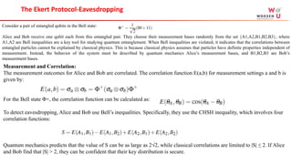 Measurement and Correlation:
The measurement outcomes for Alice and Bob are correlated. The correlation function E(a,b) for measurement settings a and b is
given by:
For the Bell state Φ+, the correlation function can be calculated as:
To detect eavesdropping, Alice and Bob use Bell’s inequalities. Specifically, they use the CHSH inequality, which involves four
correlation functions:
Quantum mechanics predicts that the value of S can be as large as 2√2, while classical correlations are limited to |S| ≤ 2. If Alice
and Bob find that |S| > 2, they can be confident that their key distribution is secure.
The Ekert Protocol-Eavesdropping
Consider a pair of entangled qubits in the Bell state:
Alice and Bob receive one qubit each from this entangled pair. They choose their measurement bases randomly from the set {A1,A2,B1,B2,B3}, where
A1,A2 are Bell inequalities are a key tool for studying quantum entanglement. When Bell inequalities are violated, it indicates that the correlations between
entangled particles cannot be explained by classical physics. This is because classical physics assumes that particles have definite properties independent of
measurement. Instead, the behavior of the system must be described by quantum mechanics Alice’s measurement bases, and B1,B2,B3 are Bob’s
measurement bases.
 