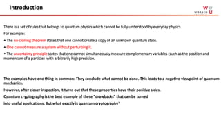 There is a set of rules that belongs to quantum physics which cannot be fully understood by everyday physics.
For example:
• The no-cloning theorem states that one cannot create a copy of an unknown quantum state.
• One cannot measure a system without perturbing it.
• The uncertainty principle states that one cannot simultaneously measure complementary variables (such as the position and
momentum of a particle) with arbitrarily high precision.
The examples have one thing in common: They conclude what cannot be done. This leads to a negative viewpoint of quantum
mechanics.
However, after closer inspection, it turns out that these properties have their positive sides.
Quantum cryptography is the best example of these "drawbacks" that can be turned
into useful applications. But what exactly is quantum cryptography?
Introduction
 