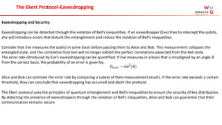 Eavesdropping and Security:
Eavesdropping can be detected through the violation of Bell’s inequalities. If an eavesdropper (Eve) tries to intercept the qubits,
she will introduce errors that disturb the entanglement and reduce the violation of Bell’s inequalities.
Consider that Eve measures the qubits in some basis before passing them to Alice and Bob. This measurement collapses the
entangled state, and the correlation function will no longer exhibit the perfect correlations expected from the Bell state.
The error rate introduced by Eve’s eavesdropping can be quantified. If Eve measures in a basis that is misaligned by an angle θ
from the correct basis, the probability of an error is given by:
Alice and Bob can estimate the error rate by comparing a subset of their measurement results. If the error rate exceeds a certain
threshold, they can conclude that eavesdropping has occurred and abort the protocol.
The Ekert protocol uses the principles of quantum entanglement and Bell’s inequalities to ensure the security of key distribution.
By detecting the presence of eavesdroppers through the violation of Bell’s inequalities, Alice and Bob can guarantee that their
communication remains secure.
The Ekert Protocol-Eavesdropping
 