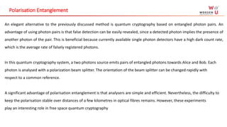 Polarisation Entanglement
An elegant alternative to the previously discussed method is quantum cryptography based on entangled photon pairs. An
advantage of using photon pairs is that false detection can be easily revealed, since a detected photon implies the presence of
another photon of the pair. This is beneficial because currently available single photon detectors have a high dark count rate,
which is the average rate of falsely registered photons.
In this quantum cryptography system, a two photons source emits pairs of entangled photons towards Alice and Bob. Each
photon is analysed with a polarization beam splitter. The orientation of the beam splitter can be changed rapidly with
respect to a common reference.
A significant advantage of polarisation entanglement is that analysers are simple and efficient. Nevertheless, the difficulty to
keep the polarisation stable over distances of a few kilometres in optical fibres remains. However, these experiments
play an interesting role in free space quantum cryptography
 