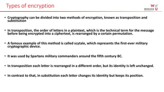 • Cryptography can be divided into two methods of encryption, known as transposition and
substitution
• In transposition, the order of letters in a plaintext, which is the technical term for the message
before being encrypted into a ciphertext, is rearranged by a certain permutation.
• A famous example of this method is called scytale, which represents the first-ever military
cryptographic device.
• It was used by Spartans military commanders around the fifth century BC.
• In transposition each letter is rearranged in a different order, but its identity is left unchanged.
• In contrast to that, in substitution each letter changes its identity but keeps its position.
Types of encryption
 