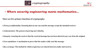 • Where security engineering meets mathematics…
There are five primary functions of cryptography:
1.Privacy/confidentiality: Ensuring that no one can read the message except the intended receiver.
2.Authentication: The process of proving one's identity.
3.Integrity: Assuring the receiver that the received message has not been altered in any way from the original.
4.Non-repudiation: A mechanism to prove that the sender really sent this message.
5.Key exchange: The method by which crypto keys are shared between sender and receiver.
 