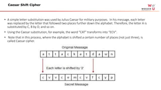 • A simple letter substitution was used by Julius Caesar for military purposes. In his message, each letter
was replaced by the letter that followed two places further down the alphabet. Therefore, the letter A is
substituted by C, B by D, and so on.
• Using the Caesar substitution, for example, the word “CAT" transforms into “ECV".
• Note that in this process, where the alphabet is shifted a certain number of places (not just three), is
called Caesar cipher.
Caesar Shift Cipher
 