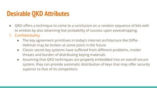 Desirable QKD Attributes
● QKD offers a technique to come to a conclusion on a random sequence of bits with
to entities by also observing low probability of success upon eavesdropping.
1. Confidentiality
● The key agreement primitives in today’s internet architecture like Diffie-
Hellman may be broken at some point in the future
● Classic secret key systems have suffered from different problems, insider
threats and burden of distributing keying materials
● Assuming that QKD techniques are properly embedded into an overall secure
system, they can provide automatic distribution of keys that may offer security
superior to that of its competitors.
 