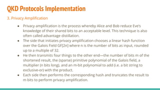 QKD Protocols Implementation
3. Privacy Amplification
● Privacy amplification is the process whereby Alice and Bob reduce Eve’s
knowledge of their shared bits to an acceptable level. This technique is also
often called advantage distillation.
● The side that initiates privacy amplification chooses a linear hash function
over the Galois Field GF[2n] where n is the number of bits as input, rounded
up to a multiple of 32.
● He then transmits four things to the other end—the number of bits m of the
shortened result, the (sparse) primitive polynomial of the Galois field, a
multiplier (n bits long), and an m-bit polynomial to add (i.e. a bit string to
exclusive-or) with the product.
● Each side then performs the corresponding hash and truncates the result to
m bits to perform privacy amplification.
 