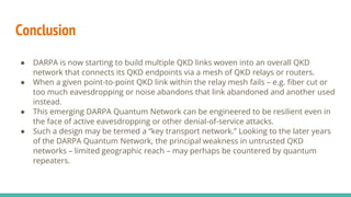 Conclusion
● DARPA is now starting to build multiple QKD links woven into an overall QKD
network that connects its QKD endpoints via a mesh of QKD relays or routers.
● When a given point-to-point QKD link within the relay mesh fails – e.g. fiber cut or
too much eavesdropping or noise abandons that link abandoned and another used
instead.
● This emerging DARPA Quantum Network can be engineered to be resilient even in
the face of active eavesdropping or other denial-of-service attacks.
● Such a design may be termed a “key transport network.” Looking to the later years
of the DARPA Quantum Network, the principal weakness in untrusted QKD
networks – limited geographic reach – may perhaps be countered by quantum
repeaters.
 