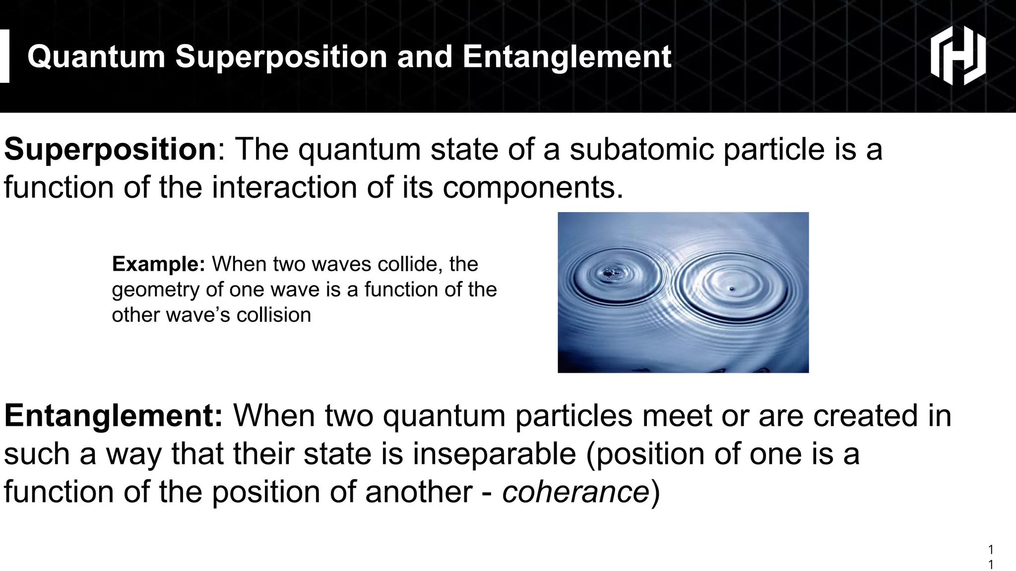 1
1
Quantum Superposition and Entanglement
Superposition: The quantum state of a subatomic particle is a
function of the interaction of its components.
Entanglement: When two quantum particles meet or are created in
such a way that their state is inseparable (position of one is a
function of the position of another - coherance)
Example: When two waves collide, the
geometry of one wave is a function of the
other wave’s collision
 