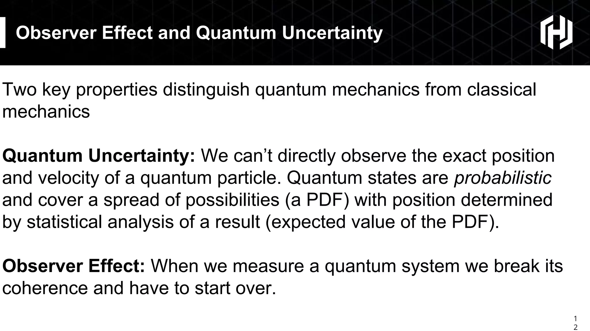 1
2
Observer Effect and Quantum Uncertainty
Two key properties distinguish quantum mechanics from classical
mechanics
Quantum Uncertainty: We can’t directly observe the exact position
and velocity of a quantum particle. Quantum states are probabilistic
and cover a spread of possibilities (a PDF) with position determined
by statistical analysis of a result (expected value of the PDF).
Observer Effect: When we measure a quantum system we break its
coherence and have to start over.
 