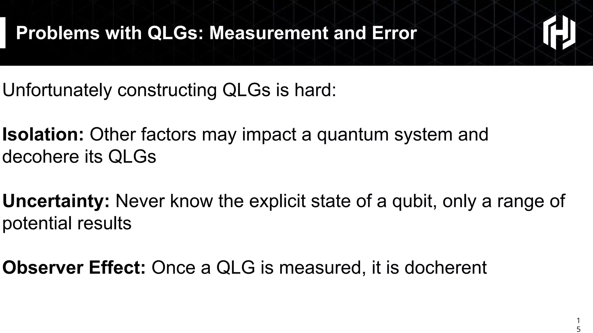 1
5
Problems with QLGs: Measurement and Error
Unfortunately constructing QLGs is hard:
Isolation: Other factors may impact a quantum system and
decohere its QLGs
Uncertainty: Never know the explicit state of a qubit, only a range of
potential results
Observer Effect: Once a QLG is measured, it is docherent
 