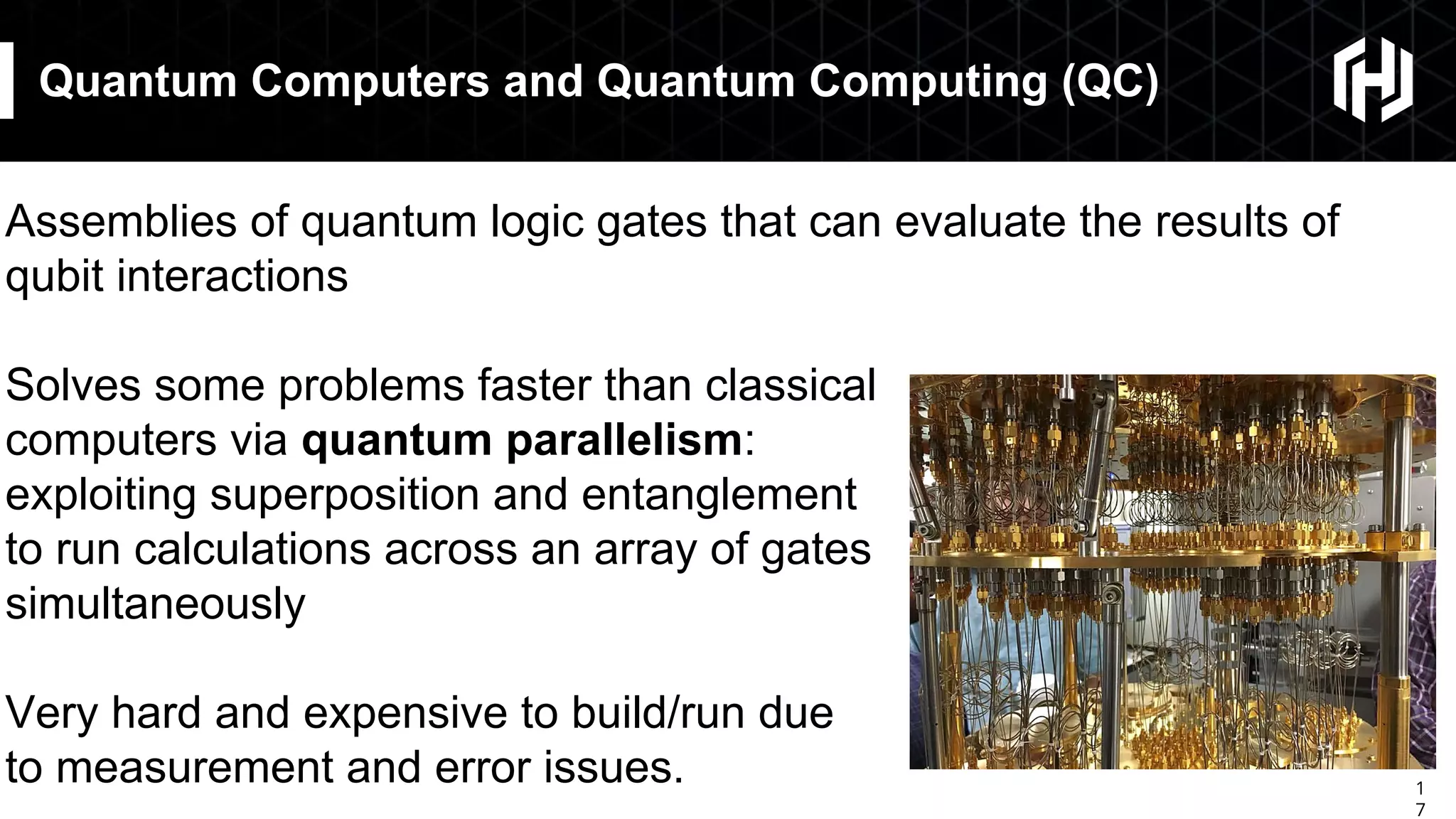 1
7
Quantum Computers and Quantum Computing (QC)
Assemblies of quantum logic gates that can evaluate the results of
qubit interactions
Solves some problems faster than classical
computers via quantum parallelism:
exploiting superposition and entanglement
to run calculations across an array of gates
simultaneously
Very hard and expensive to build/run due
to measurement and error issues.
 