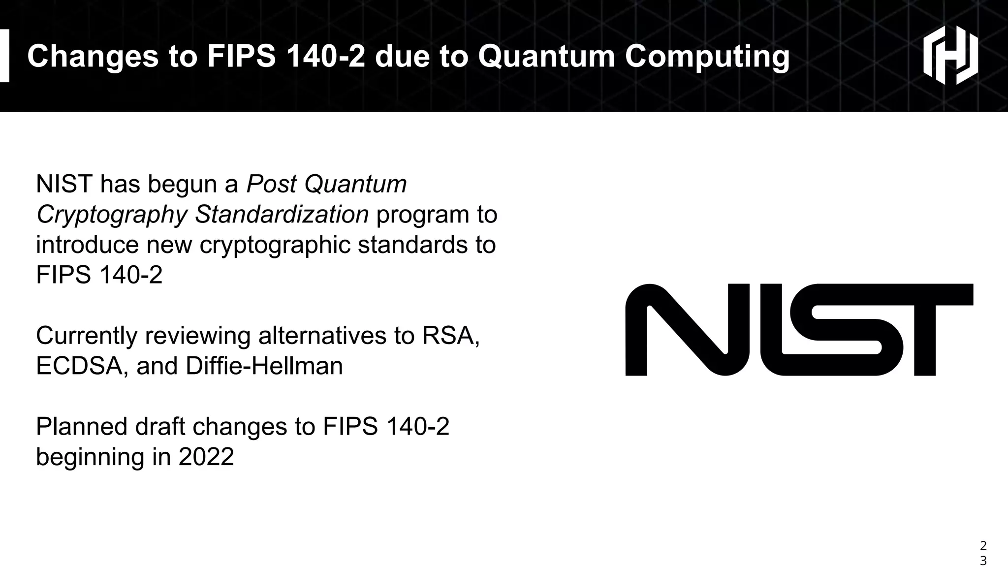 2
3
Changes to FIPS 140-2 due to Quantum Computing
NIST has begun a Post Quantum
Cryptography Standardization program to
introduce new cryptographic standards to
FIPS 140-2
Currently reviewing alternatives to RSA,
ECDSA, and Diffie-Hellman
Planned draft changes to FIPS 140-2
beginning in 2022
 