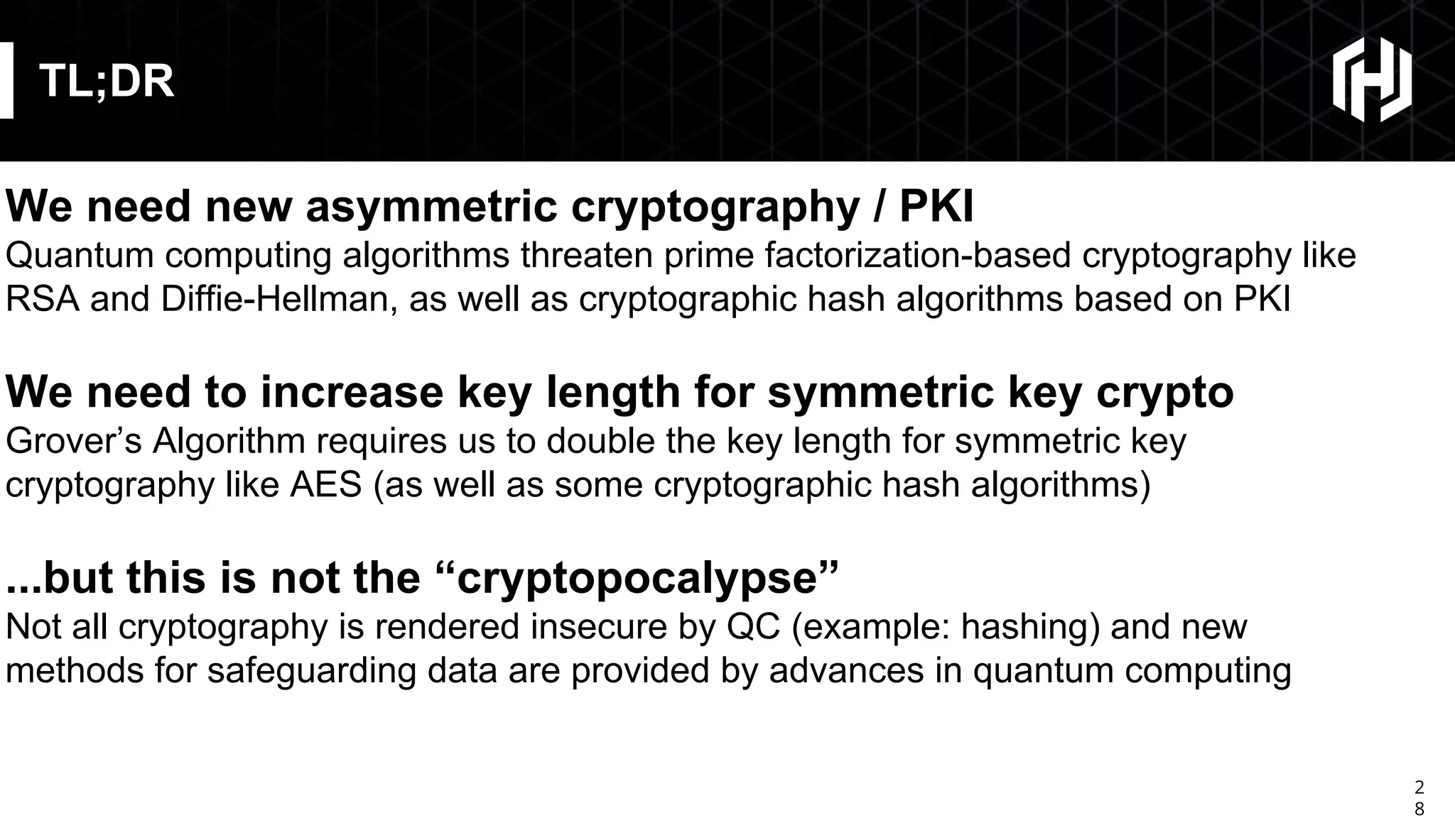 2
8
TL;DR
We need new asymmetric cryptography / PKI
Quantum computing algorithms threaten prime factorization-based cryptography like
RSA and Diffie-Hellman, as well as cryptographic hash algorithms based on PKI
We need to increase key length for symmetric key crypto
Grover’s Algorithm requires us to double the key length for symmetric key
cryptography like AES (as well as some cryptographic hash algorithms)
...but this is not the “cryptopocalypse”
Not all cryptography is rendered insecure by QC (example: hashing) and new
methods for safeguarding data are provided by advances in quantum computing
 