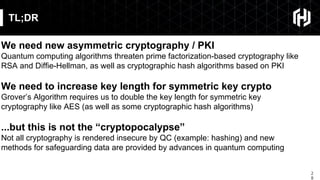 2
8
TL;DR
We need new asymmetric cryptography / PKI
Quantum computing algorithms threaten prime factorization-based cryptography like
RSA and Diffie-Hellman, as well as cryptographic hash algorithms based on PKI
We need to increase key length for symmetric key crypto
Grover’s Algorithm requires us to double the key length for symmetric key
cryptography like AES (as well as some cryptographic hash algorithms)
...but this is not the “cryptopocalypse”
Not all cryptography is rendered insecure by QC (example: hashing) and new
methods for safeguarding data are provided by advances in quantum computing
 