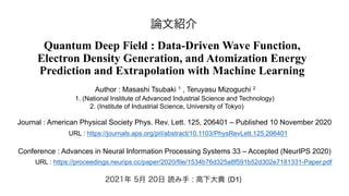 Quantum Deep Field : Data-Driven Wave Function,
Electron Density Generation, and Atomization Energy
Prediction and Extrapolation with Machine Learning
Journal : American Physical Society Phys. Rev. Lett. 125, 206401 – Published 10 November 2020
URL : https://journals.aps.org/prl/abstract/10.1103/PhysRevLett.125.206401
Conference : Advances in Neural Information Processing Systems 33 – Accepted (NeurIPS 2020)
URL : https://proceedings.neurips.cc/paper/2020/file/1534b76d325a8f591b52d302e7181331-Paper.pdf
Author : Masashi Tsubaki 1 , Teruyasu Mizoguchi 2
1. (National Institute of Advanced Industrial Science and Technology)
2. (Institute of Industrial Science, University of Tokyo)
2021年 5月 20日 読み手 : 高下大貴 (D1)
論文紹介
 