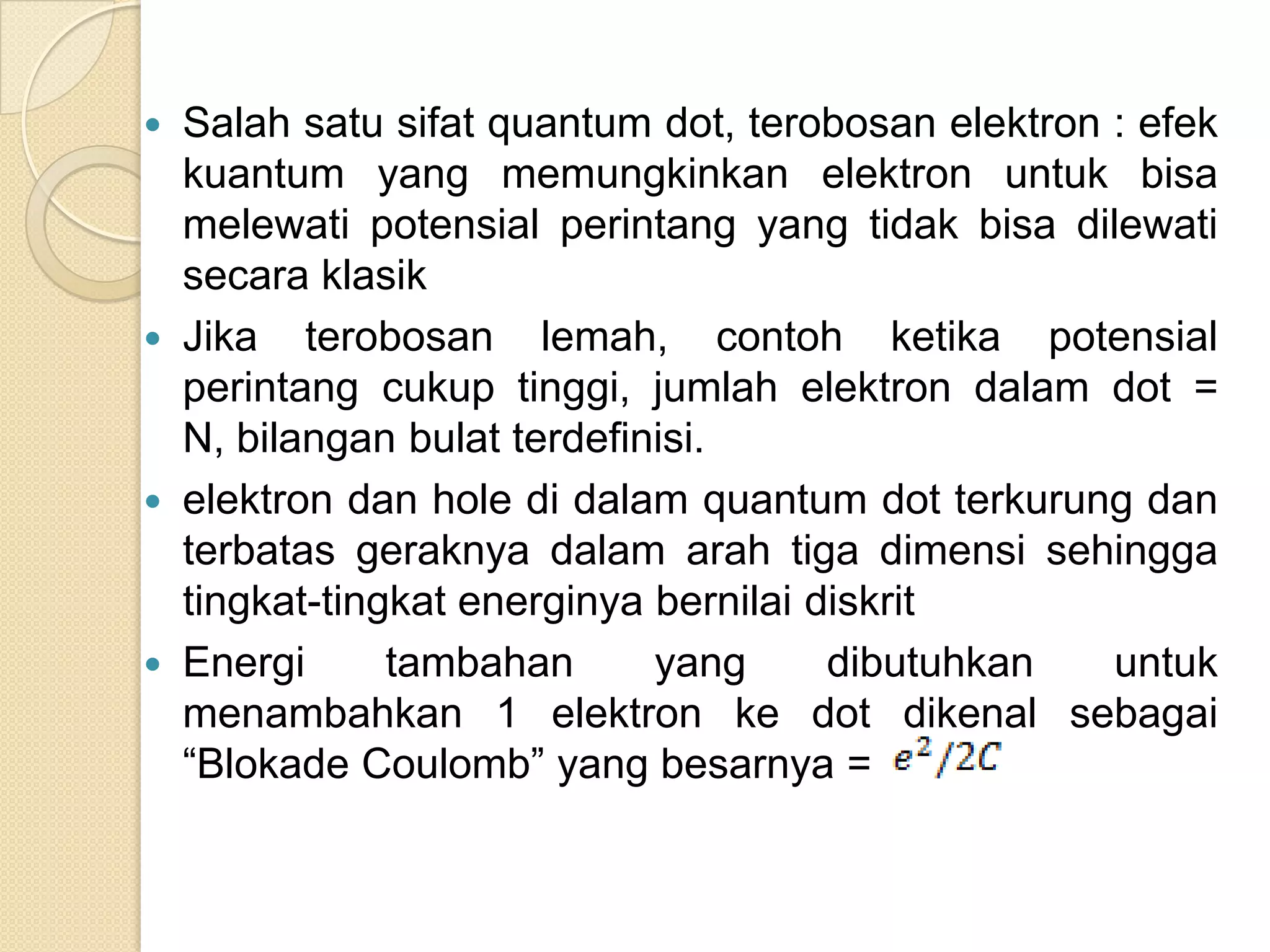  Salah satu sifat quantum dot, terobosan elektron : efek
  kuantum yang memungkinkan elektron untuk bisa
  melewati potensial perintang yang tidak bisa dilewati
  secara klasik
 Jika terobosan lemah, contoh ketika potensial
  perintang cukup tinggi, jumlah elektron dalam dot =
  N, bilangan bulat terdefinisi.
 elektron dan hole di dalam quantum dot terkurung dan
  terbatas geraknya dalam arah tiga dimensi sehingga
  tingkat-tingkat energinya bernilai diskrit
 Energi      tambahan      yang      dibutuhkan   untuk
  menambahkan 1 elektron ke dot dikenal sebagai
  “Blokade Coulomb” yang besarnya =
 