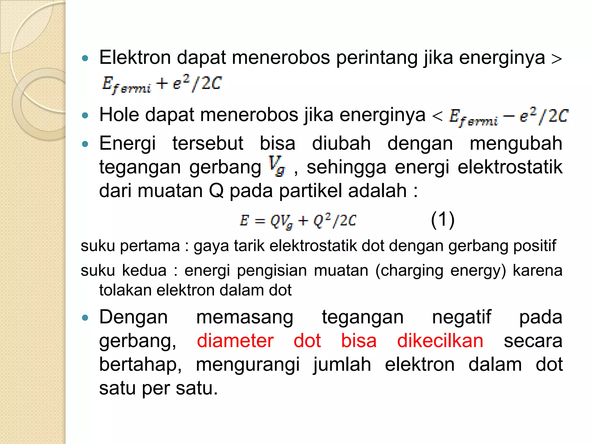    Elektron dapat menerobos perintang jika energinya

   Hole dapat menerobos jika energinya
   Energi tersebut bisa diubah dengan mengubah
    tegangan gerbang    , sehingga energi elektrostatik
    dari muatan Q pada partikel adalah :
                                         (1)
suku pertama : gaya tarik elektrostatik dot dengan gerbang positif
suku kedua : energi pengisian muatan (charging energy) karena
  tolakan elektron dalam dot
   Dengan memasang tegangan negatif pada
    gerbang, diameter dot bisa dikecilkan secara
    bertahap, mengurangi jumlah elektron dalam dot
    satu per satu.
 