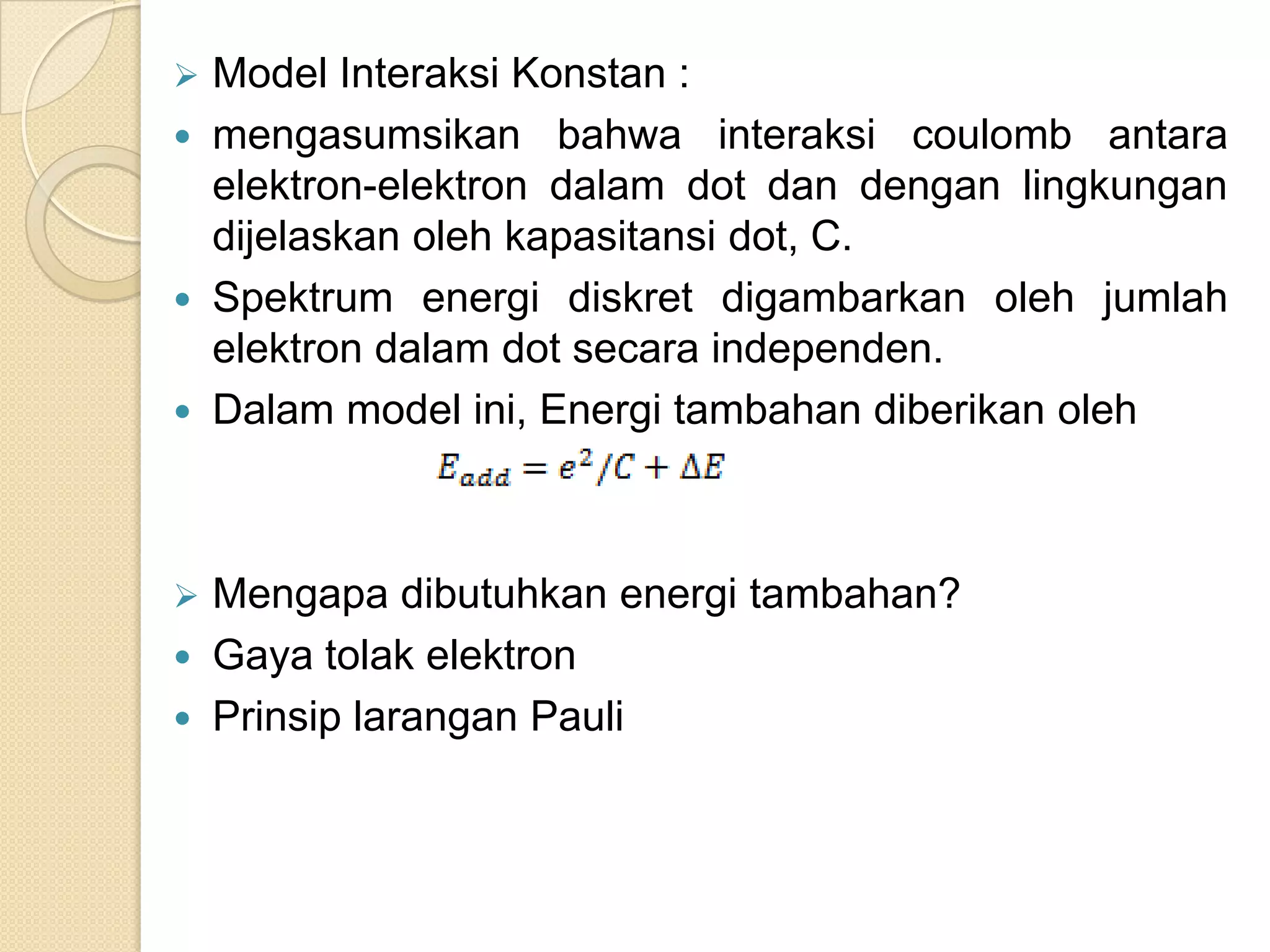    Model Interaksi Konstan :
   mengasumsikan bahwa interaksi coulomb antara
    elektron-elektron dalam dot dan dengan lingkungan
    dijelaskan oleh kapasitansi dot, C.
   Spektrum energi diskret digambarkan oleh jumlah
    elektron dalam dot secara independen.
   Dalam model ini, Energi tambahan diberikan oleh



   Mengapa dibutuhkan energi tambahan?
   Gaya tolak elektron
   Prinsip larangan Pauli
 