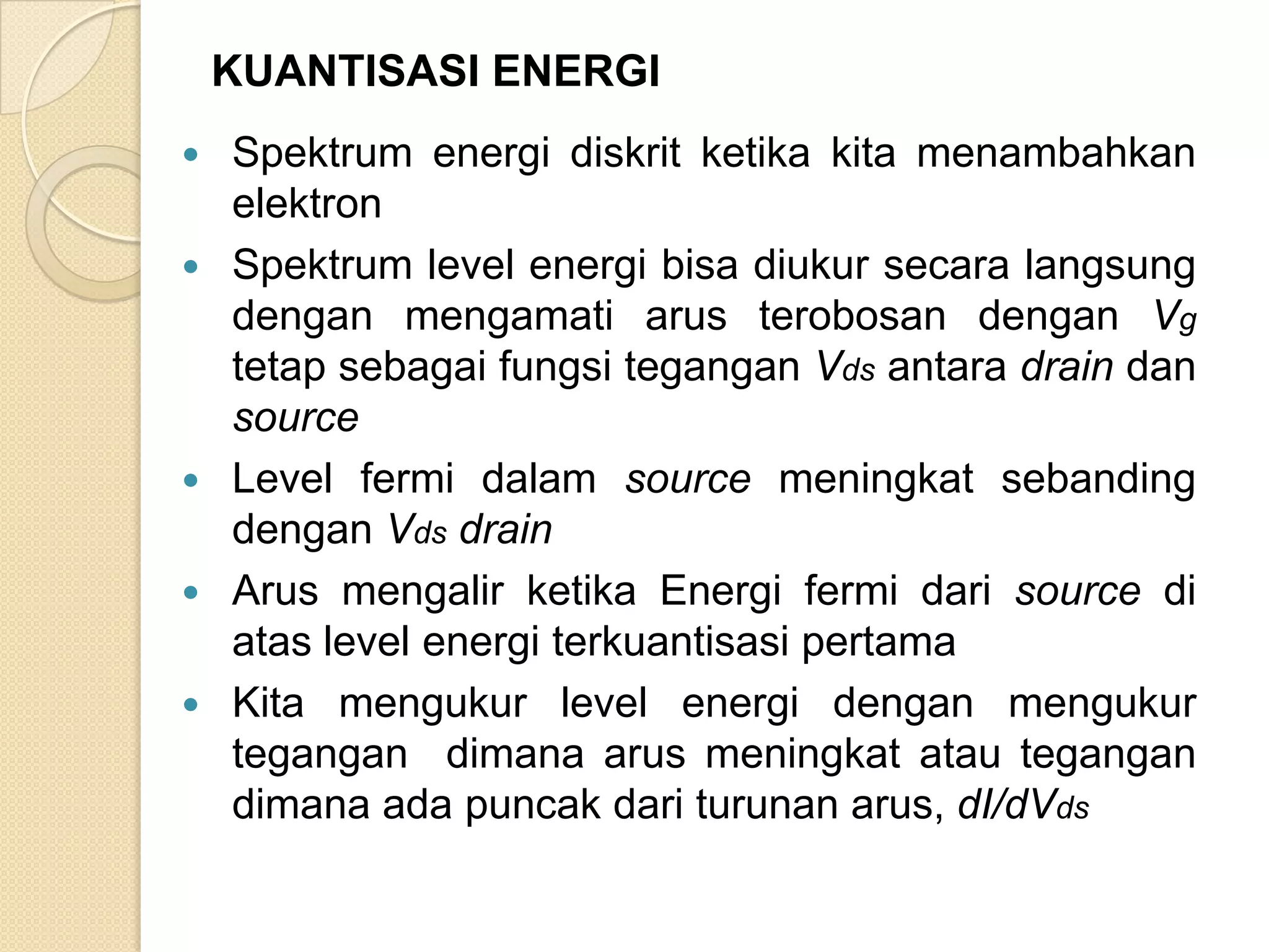 KUANTISASI ENERGI
   Spektrum energi diskrit ketika kita menambahkan
    elektron
   Spektrum level energi bisa diukur secara langsung
    dengan mengamati arus terobosan dengan Vg
    tetap sebagai fungsi tegangan Vds antara drain dan
    source
   Level fermi dalam source meningkat sebanding
    dengan Vds drain
   Arus mengalir ketika Energi fermi dari source di
    atas level energi terkuantisasi pertama
   Kita mengukur level energi dengan mengukur
    tegangan dimana arus meningkat atau tegangan
    dimana ada puncak dari turunan arus, dI/dVds
 